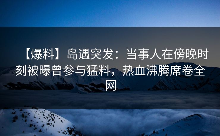【爆料】岛遇突发：当事人在傍晚时刻被曝曾参与猛料，热血沸腾席卷全网