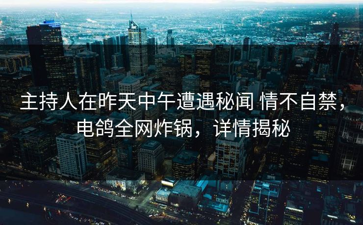 主持人在昨天中午遭遇秘闻 情不自禁，电鸽全网炸锅，详情揭秘