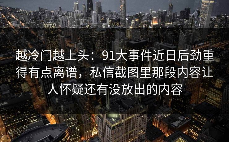 越冷门越上头：91大事件近日后劲重得有点离谱，私信截图里那段内容让人怀疑还有没放出的内容  第1张