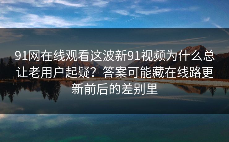 91网在线观看这波新91视频为什么总让老用户起疑？答案可能藏在线路更新前后的差别里  第1张