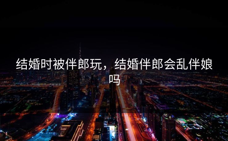结婚时被伴郎玩，结婚伴郎会乱伴娘吗