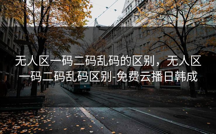 无人区一码二码乱码的区别，无人区一码二码乱码区别-免费云播日韩成  第1张