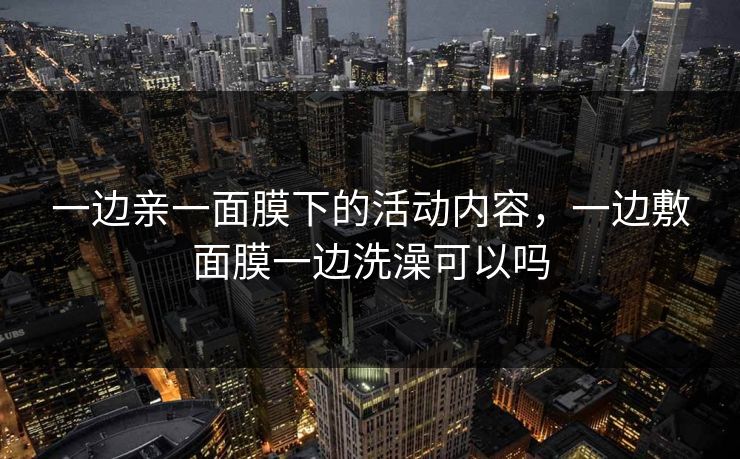 一边亲一面膜下的活动内容，一边敷面膜一边洗澡可以吗