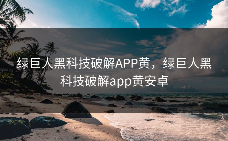 绿巨人黑科技破解APP黄，绿巨人黑科技破解app黄安卓