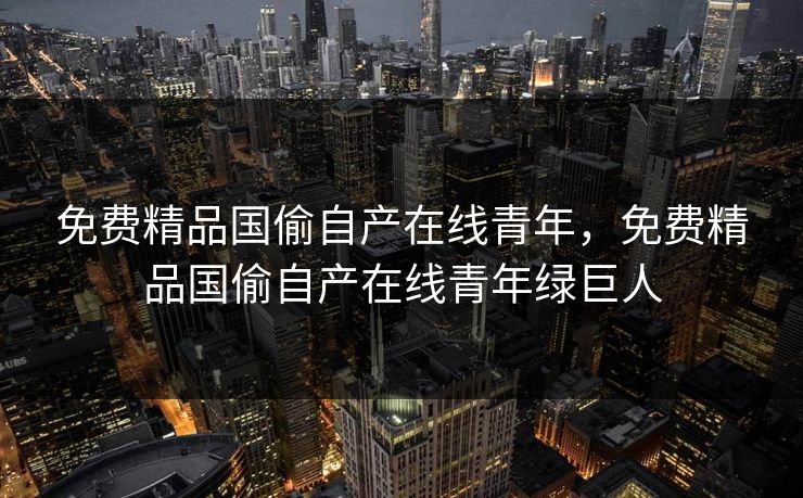 免费精品国偷自产在线青年,免费精品国偷自产在线青年绿巨人