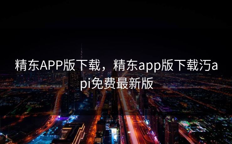精东APP版下载，精东app版下载汅api免费最新版
