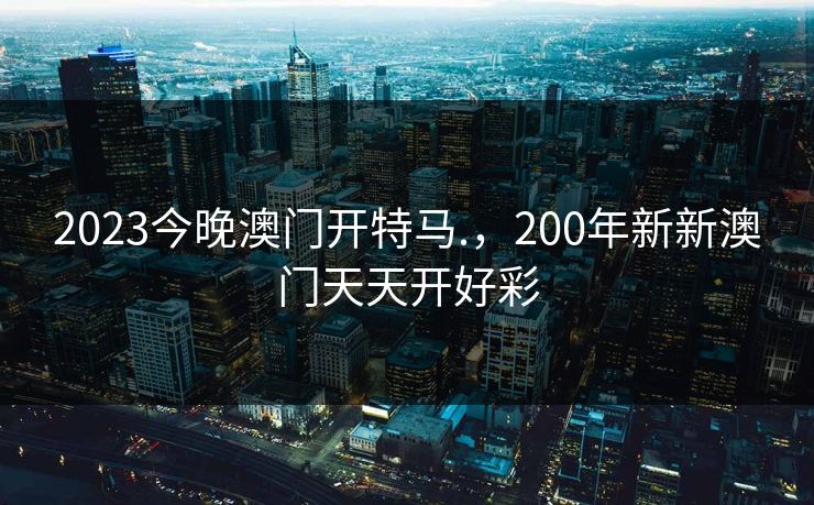 2023今晚澳门开特马.,200年新新澳门天天开好彩