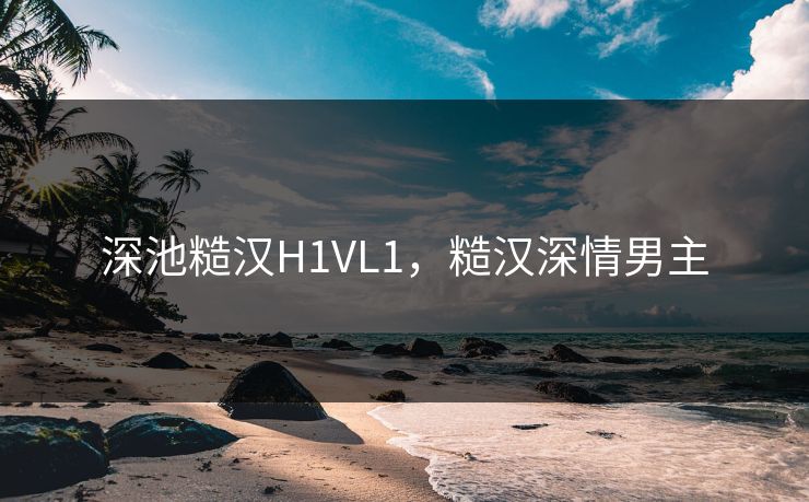 深池糙汉H1VL1,糙汉深情男主