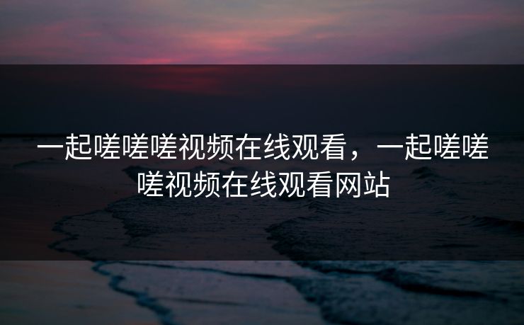 一起嗟嗟嗟视频在线观看,一起嗟嗟嗟视频在线观看网站 一起嗟嗟嗟视频在线观看,一起嗟嗟嗟视频在线观看网站