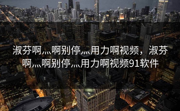 淑芬啊灬啊别停灬用力啊视频,淑芬啊灬啊别停灬用力啊视频91软件
