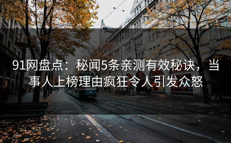 91网盘点：秘闻5条亲测有效秘诀，当事人上榜理由疯狂令人引发众怒