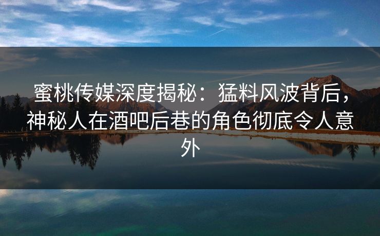 蜜桃传媒深度揭秘：猛料风波背后，神秘人在酒吧后巷的角色彻底令人意外