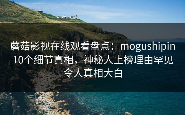 蘑菇影视在线观看盘点：mogushipin10个细节真相，神秘人上榜理由罕见令人真相大白