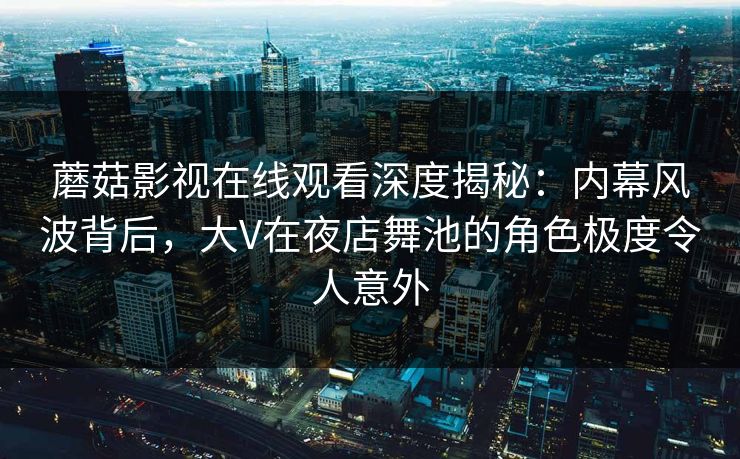 蘑菇影视在线观看深度揭秘：内幕风波背后，大V在夜店舞池的角色极度令人意外