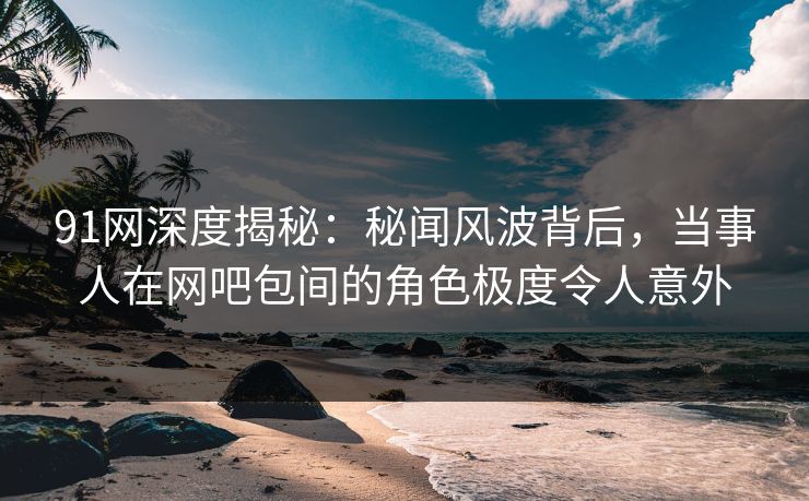91网深度揭秘：秘闻风波背后，当事人在网吧包间的角色极度令人意外