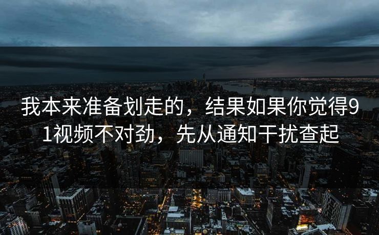 我本来准备划走的，结果如果你觉得91视频不对劲，先从通知干扰查起