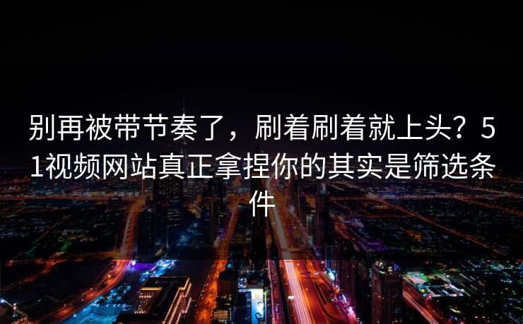 别再被带节奏了，刷着刷着就上头？51视频网站真正拿捏你的其实是筛选条件