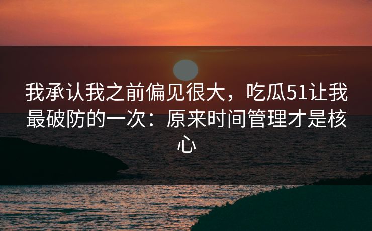 我承认我之前偏见很大,吃瓜51让我最破防的一次:原来时间管理才是核心